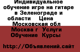 Индивидуальное обучение игре на гитаре в Зеленограде и области. › Цена ­ 700 - Московская обл., Москва г. Услуги » Обучение. Курсы   